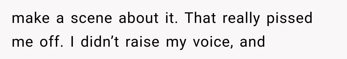 make a scene about it. That really pissed me off. I didn’t raise my voice, and