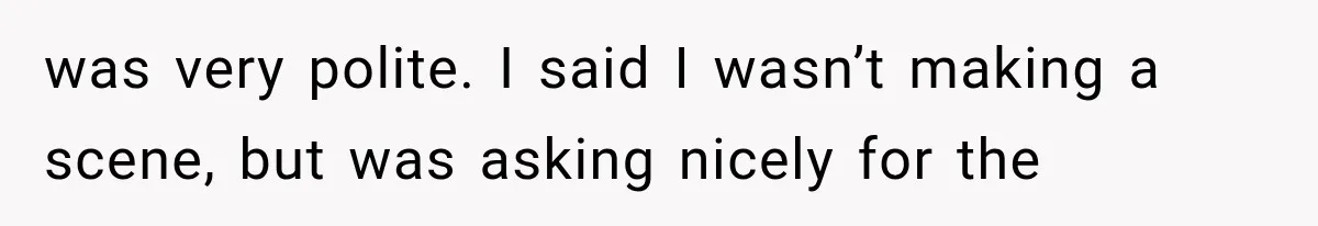 was very polite. I said I wasn’t making a scene, but was asking nicely for the