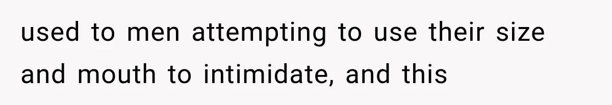 used to men attempting to use their size and mouth to intimidate, and this