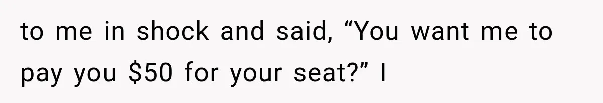 to me in shock and said, “You want me to pay you $50 for your seat?” I