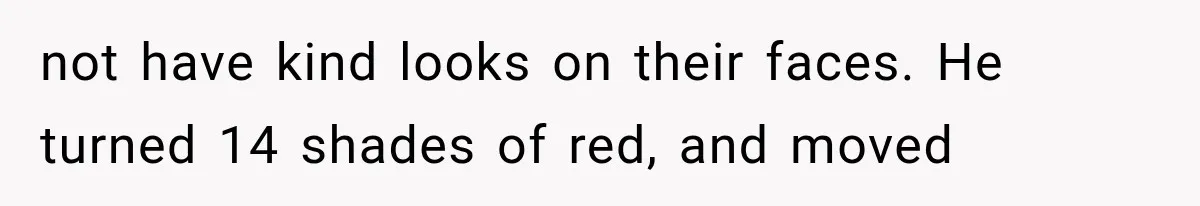 not have kind looks on their faces. He turned 14 shades of red, and moved
