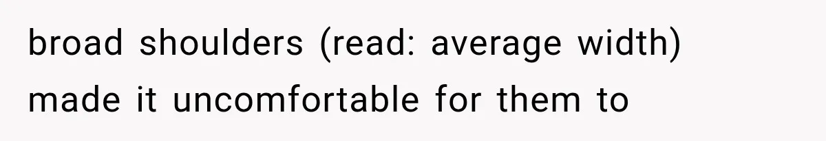 broad shoulders (read: average width) made it uncomfortable for them to
