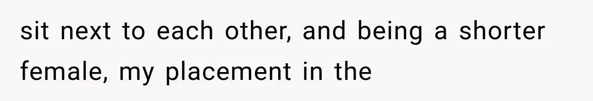 sit next to each other, and being a shorter female, my placement in the