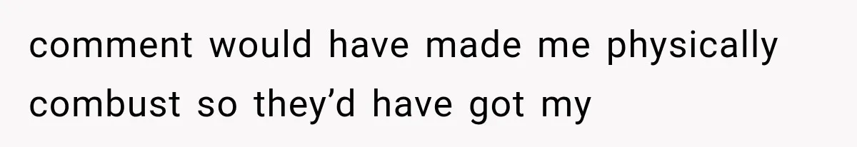 comment would have made me physically combust so they’d have got my