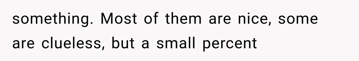 something. Most of them are nice, some are clueless, but a small percent