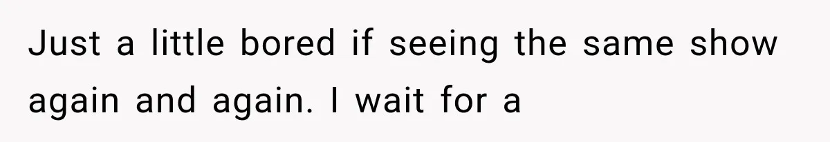 Just a little bored if seeing the same show again and again. I wait for a