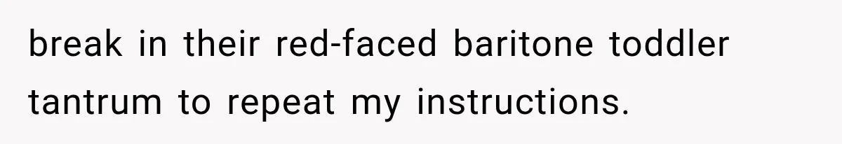 break in their red-faced baritone toddler tantrum to repeat my instructions.