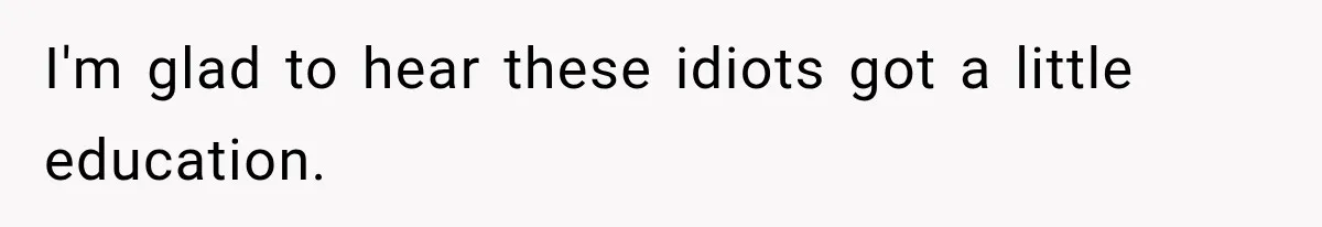 I'm glad to hear these idiots got a little education.