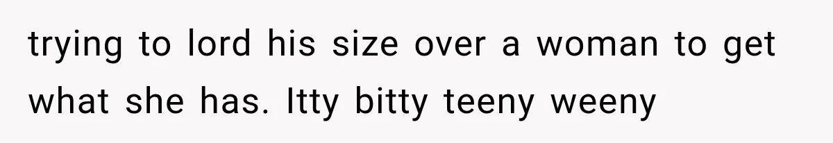 trying to lord his size over a woman to get what she has. Itty bitty teeny weeny