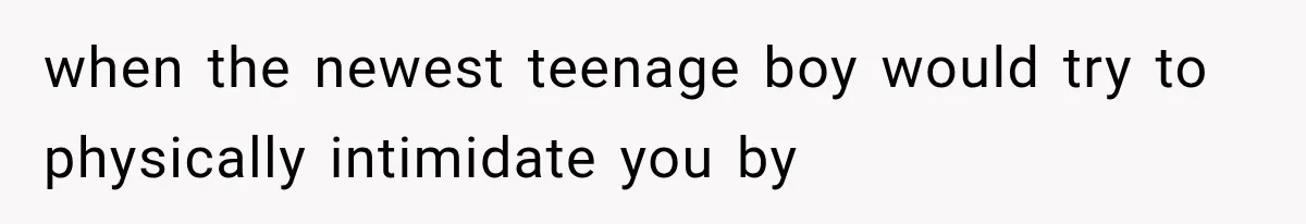 when the newest teenage boy would try to physically intimidate you by
