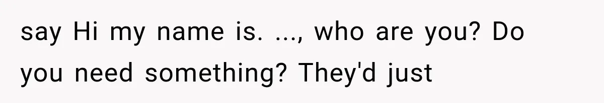 say Hi my name is. ..., who are you? Do you need something? They'd just