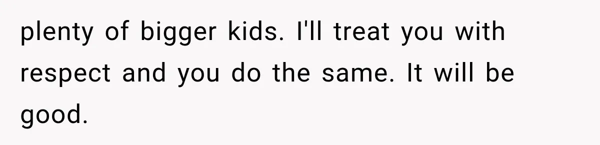 plenty of bigger kids. I'll treat you with respect and you do the same. It will be good.