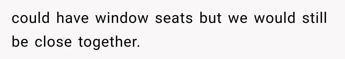 could have window seats but we would still be close together.
