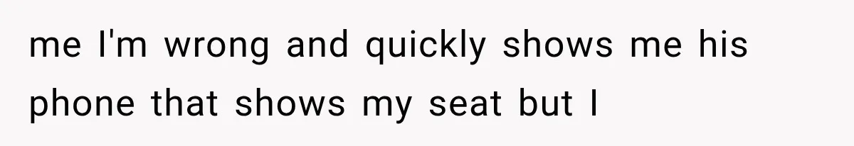 me I'm wrong and quickly shows me his phone that shows my seat but I