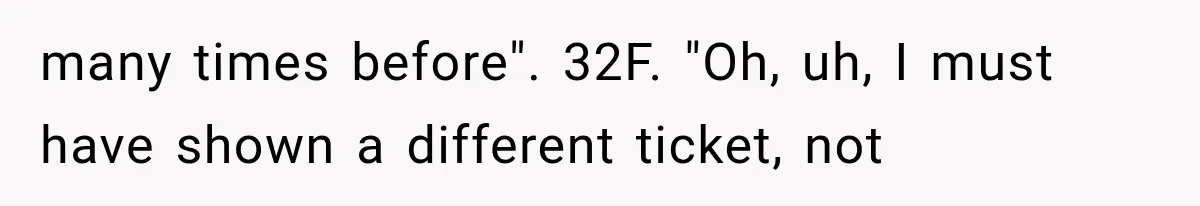 many times before". 32F. "Oh, uh, I must have shown a different ticket, not