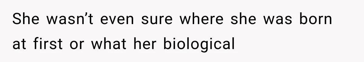She wasn’t even sure where she was born at first or what her biological