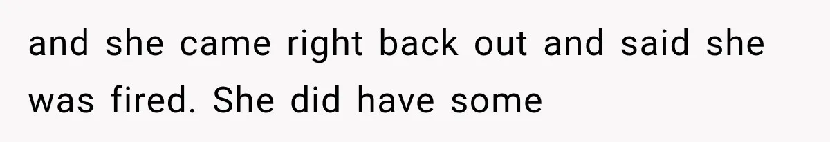 and she came right back out and said she was fired. She did have some