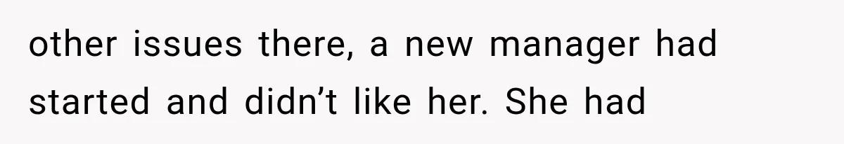 other issues there, a new manager had started and didn’t like her. She had