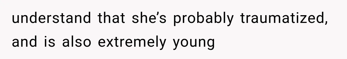 understand that she’s probably traumatized, and is also extremely young
