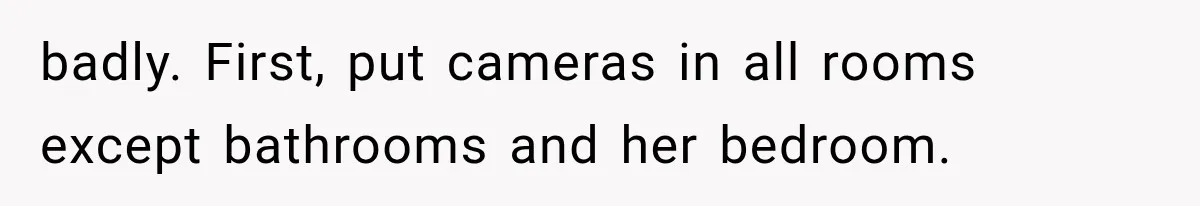 badly. First, put cameras in all rooms except bathrooms and her bedroom.