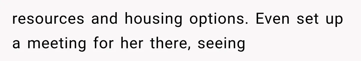 resources and housing options. Even set up a meeting for her there, seeing
