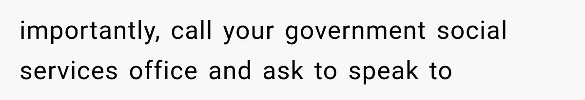 importantly, call your government social services office and ask to speak to