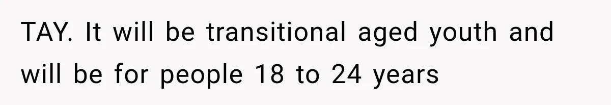 TAY. It will be transitional aged youth and will be for people 18 to 24 years