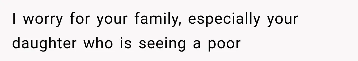I worry for your family, especially your daughter who is seeing a poor