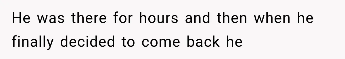 He was there for hours and then when he finally decided to come back he