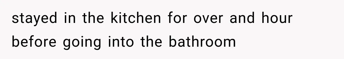 stayed in the kitchen for over and hour before going into the bathroom