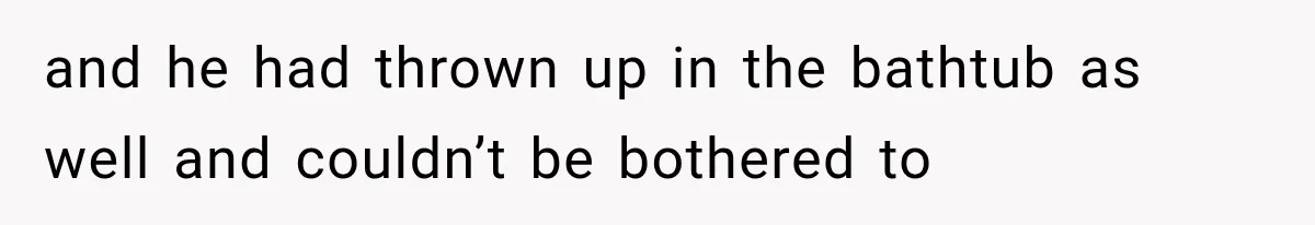 and he had thrown up in the bathtub as well and couldn’t be bothered to
