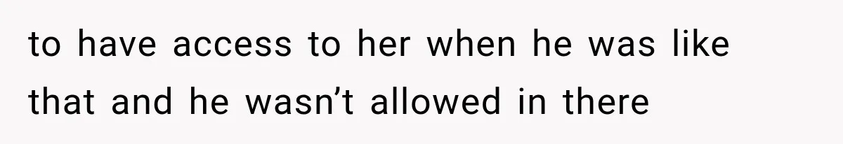 to have access to her when he was like that and he wasn’t allowed in there