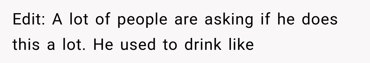Edit: A lot of people are asking if he does this a lot. He used to drink like