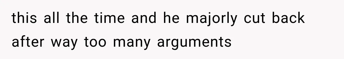 this all the time and he majorly cut back after way too many arguments
