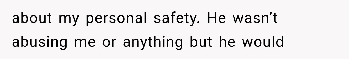 about my personal safety. He wasn’t abusing me or anything but he would