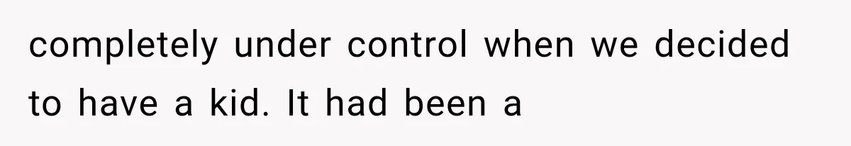 completely under control when we decided to have a kid. It had been a