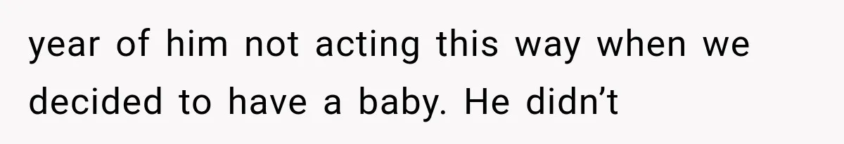 year of him not acting this way when we decided to have a baby. He didn’t