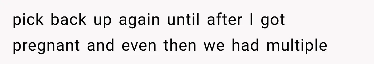 pick back up again until after I got pregnant and even then we had multiple