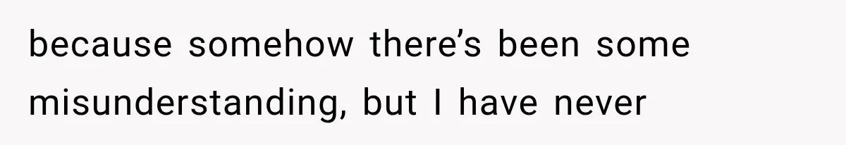 because somehow there’s been some misunderstanding, but I have never