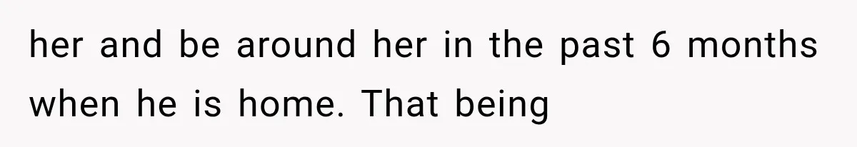 her and be around her in the past 6 months when he is home. That being