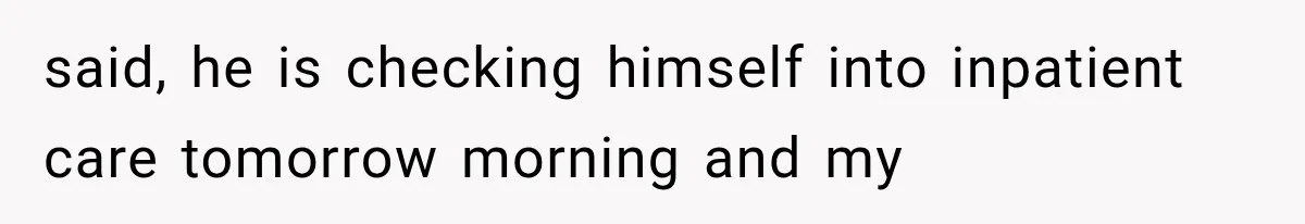 said, he is checking himself into inpatient care tomorrow morning and my