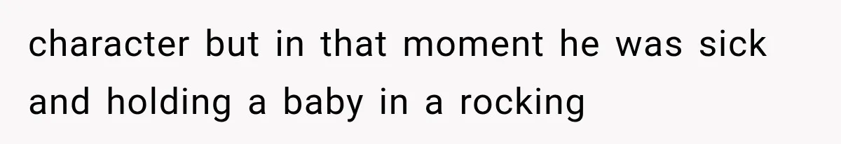 character but in that moment he was sick and holding a baby in a rocking