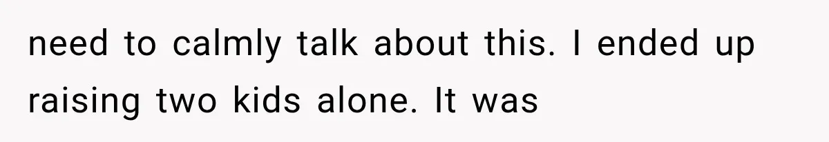 need to calmly talk about this. I ended up raising two kids alone. It was
