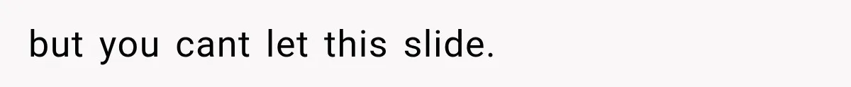 but you cant let this slide.