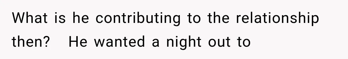 What is he contributing to the relationship then?   He wanted a night out to