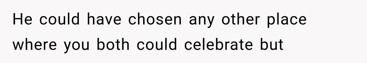 He could have chosen any other place where you both could celebrate but