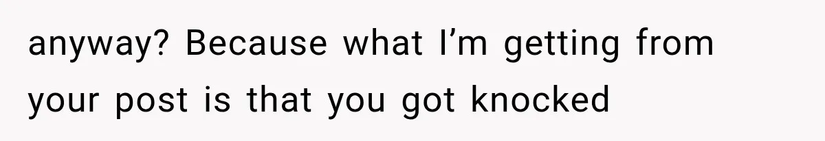 anyway? Because what I’m getting from your post is that you got knocked