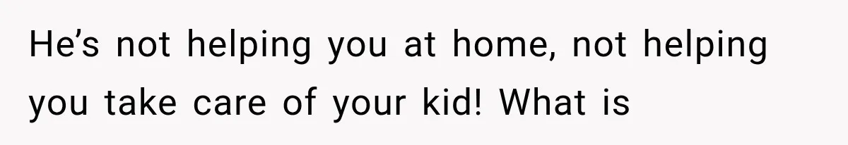 He’s not helping you at home, not helping you take care of your kid! What is