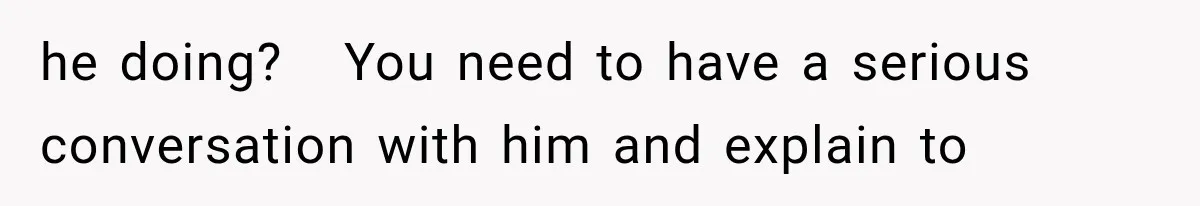 he doing?   You need to have a serious conversation with him and explain to