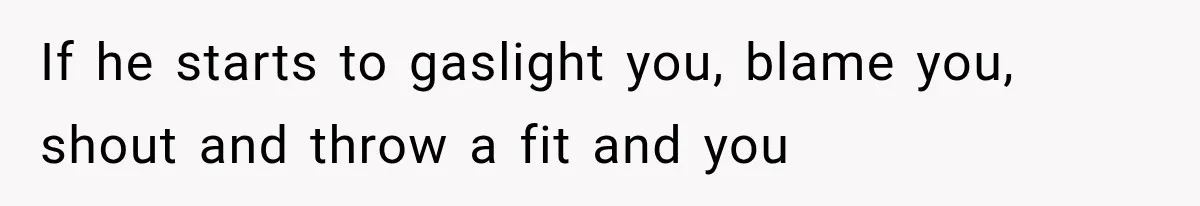 If he starts to gaslight you, blame you, shout and throw a fit and you
